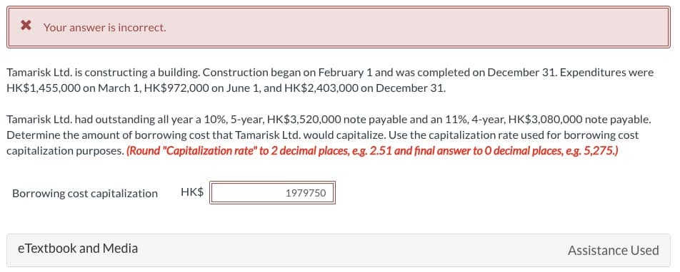 * Your answer is incorrect.
Tamarisk Ltd. is constructing a building. Construction began on February 1 and was completed on December 31. Expenditures were
HK$1,455,000 on March 1, HK$972,000 on June 1, and HK$2,403,000 on December 31.
Tamarisk Ltd. had outstanding all year a 10%, 5-year, HK$3,520,000 note payable and an 11%, 4-year, HK$3,080,000 note payable.
Determine the amount of borrowing cost that Tamarisk Ltd. would capitalize. Use the capitalization rate used for borrowing cost
capitalization purposes. (Round "Capitalization rate" to 2 decimal places, e.g. 2.51 and final answer to O decimal places, e.g. 5,275.)
Borrowing cost capitalization
HK$
eTextbook and Media
1979750
Assistance Used