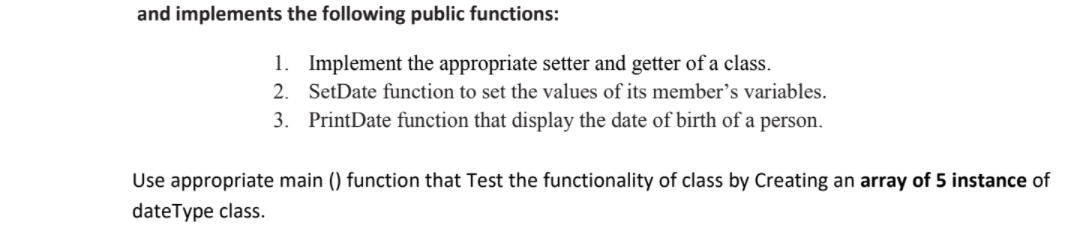 and implements the following public functions:
1. Implement the appropriate setter and getter of a class.
2. SetDate function to set the values of its member's variables.
3. PrintDate function that display the date of birth of a person.
Use appropriate main () function that Test the functionality of class by Creating an array of 5 instance of
dateType class.
