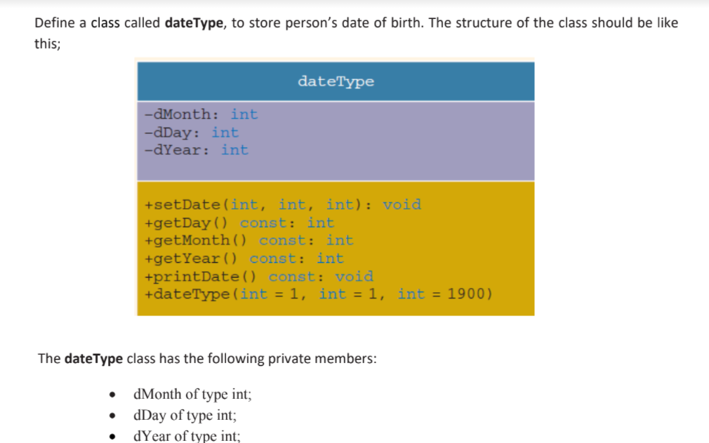 Define a class called dateType, to store person's date of birth. The structure of the class should be like
this;
dateType
-dMonth: int
-dDay: int
-dYear: int
+setDate(int, int, int): void
+getDay() const: int
+getMonth(O const: int
+getYear() const: int
+printDate() const: void
+dateType (int = 1, int = 1, int = 1900)
The dateType class has the following private members:
dMonth of type int;
dDay of type int;
dYear of type int;
