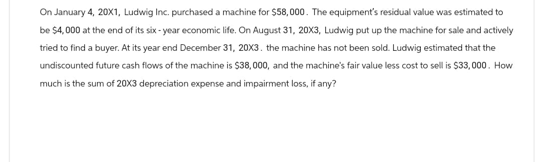 On January 4, 20X1, Ludwig Inc. purchased a machine for $58,000. The equipment's residual value was estimated to
be $4,000 at the end of its six-year economic life. On August 31, 20X3, Ludwig put up the machine for sale and actively
tried to find a buyer. At its year end December 31, 20X3. the machine has not been sold. Ludwig estimated that the
undiscounted future cash flows of the machine is $38,000, and the machine's fair value less cost to sell is $33,000. How
much is the sum of 20X3 depreciation expense and impairment loss, if any?