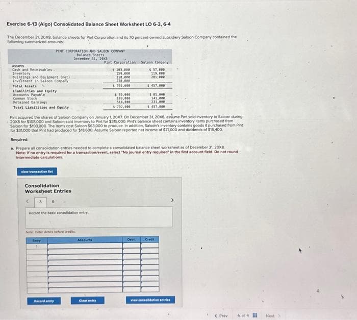 Exercise 6-13 (Algo) Consolidated Balance Sheet Worksheet LO 6-3, 6-4
The December 31, 20x8, balance sheets for Pint Corporation and its 70 percent-owned subsidiery Saloon Company contained the
following summarized amounts
Assets
Cash and Receivables
Inventory
Buildings and Equipment (net)
Investment in Saloon Company
Total Assets S
PINT CORPORATION AND SALOON COMPANY
Balance Sheets
December 31, 20x8
Liabilities and Equity
Accounts Payable
Common Stock
Retained Earnings
Total Liabilities and Equity
view transaction list
Consolidation
Worksheet Entries
< A
Record the basic consolidation entry
hots Enter debits before credits
Entry
1
Bacard entry
Pint acquired the shares of Saloon Company on January 1, 20x7. On December 31, 20X8, assume Pint sold inventory to Saloon during
20x8 for $108.000 and Saloon sold inventory to Pint for $315.000 Pint's balance sheet contains inventory items purchased from
Saloon for $103,000. The items cost Saloon $63,000 to produce. In addition, Saloon's inventory contains goods it purchased from Pint
for $31,000 that Pint had produced for $18,600. Assume Saloon reported net income of $77,000 and dividends of $15,400
Pint Corporation
Required:
a. Prepare all consolidation entries needed to complete a consolidated balance sheet worksheet as of December 31, 20x8.
Note: If no entry is required for a transaction/event, select "No journal entry required in the first account field. Do not round
intermediate calculations.
Accounts
$ 103,000
159,000
310,000
220,000
$ 792,000
Cleartry
$ 89,000
189,000
514,000
$792,000
Saloon Company
$ 57,000
119,000
281,000
$ 457,000
$85,000
141,000
231,000
$ 457,000
Debit Credit
view coneidation entries
< Prev
44
Next >