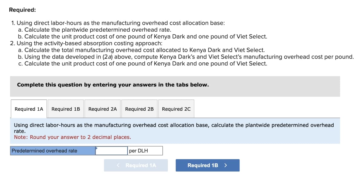 Required:
1. Using direct labor-hours as the manufacturing overhead cost allocation base:
a. Calculate the plantwide predetermined overhead rate.
b. Calculate the unit product cost of one pound of Kenya Dark and one pound of Viet Select.
2. Using the activity-based absorption costing approach:
a. Calculate the total manufacturing overhead cost allocated to Kenya Dark and Viet Select.
b. Using the data developed in (2a) above, compute Kenya Dark's and Viet Select's manufacturing overhead cost per pound.
c. Calculate the unit product cost of one pound of Kenya Dark and one pound of Viet Select.
Complete this question by entering your answers in the tabs below.
Required 1A Required 1B Required 2A Required 2B
Using direct labor-hours as the manufacturing overhead cost allocation base, calculate the plantwide predetermined overhead
rate.
Note: Round your answer to 2 decimal places.
Predetermined overhead rate
per DLH
Required 2C
< Required 1A
Required 1B >