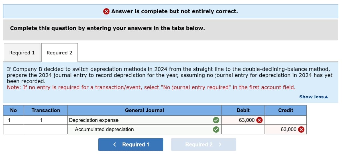 Complete this question by entering your answers in the tabs below.
Required 1 Required 2
Answer is complete but not entirely correct.
If Company B decided to switch depreciation methods in 2024 from the straight line to the double-declining-balance method,
prepare the 2024 journal entry to record depreciation for the year, assuming no journal entry for depreciation in 2024 has yet
been recorded.
Note: If no entry is required for a transaction/event, select "No journal entry required" in the first account field.
No
1
Transaction
1
General Journal
Depreciation expense
Accumulated depreciation
< Required 1
Required 2 >
Debit
63,000
Credit
63,000
Show less