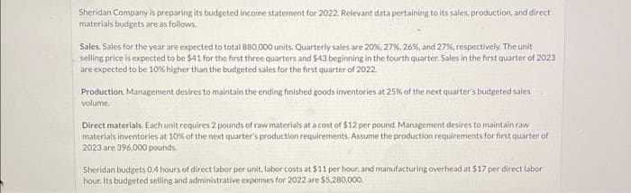 Sheridan Company is preparing its budgeted income statement for 2022. Relevant data pertaining to its sales, production, and direct
materials budgets are as follows.
Sales. Sales for the year are expected to total 880,000 units. Quarterly sales are 20%, 27%, 26%, and 27%, respectively. The unit
selling price is expected to be $41 for the first three quarters and $43 beginning in the fourth quarter. Sales in the first quarter of 2023
are expected to be 10% higher than the budgeted sales for the first quarter of 2022.
Production Management desires to maintain the ending finished goods inventories at 25% of the next quarter's budgeted sales
volume.
Direct materials. Each unit requires 2 pounds of raw materials at a cost of $12 per pound. Management desires to maintain raw
materials inventories at 10% of the next quarter's production requirements. Assume the production requirements for first quarter of
2023 are 396,000 pounds.
Sheridan budgets 0.4 hours of direct labor per unit, labor costs at $11 per hour, and manufacturing overhead at $17 per direct labor
hour. Its budgeted selling and administrative expenses for 2022 are $5,280,000.