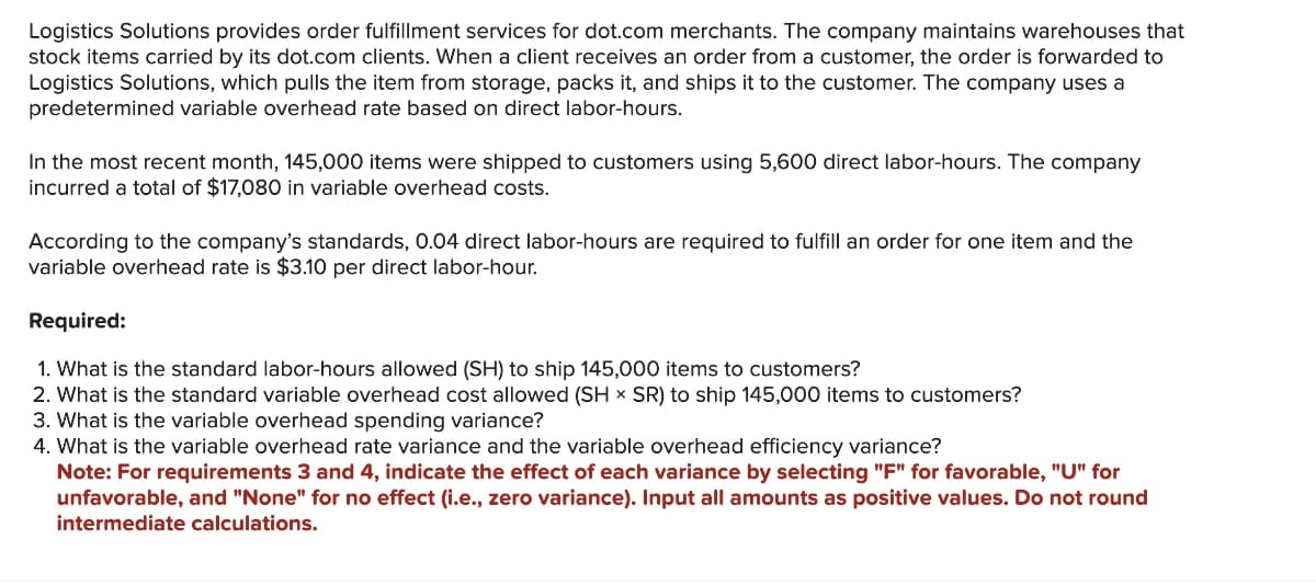 Logistics Solutions provides order fulfillment services for dot.com merchants. The company maintains warehouses that
stock items carried by its dot.com clients. When a client receives an order from a customer, the order is forwarded to
Logistics Solutions, which pulls the item from storage, packs it, and ships it to the customer. The company uses a
predetermined variable overhead rate based on direct labor-hours.
In the most recent month, 145,000 items were shipped to customers using 5,600 direct labor-hours. The company
incurred a total of $17,080 in variable overhead costs.
According to the company's standards, 0.04 direct labor-hours are required to fulfill an order for one item and the
variable overhead rate is $3.10 per direct labor-hour.
Required:
1. What is the standard labor-hours allowed (SH) to ship 145,000 items to customers?
2. What is the standard variable overhead cost allowed (SH x SR) to ship 145,000 items to customers?
3. What is the variable overhead spending variance?
4. What is the variable overhead rate variance and the variable overhead efficiency variance?
Note: For requirements 3 and 4, indicate the effect of each variance by selecting "F" for favorable, "U" for
unfavorable, and "None" for no effect (i.e., zero variance). Input all amounts as positive values. Do not round
intermediate calculations.