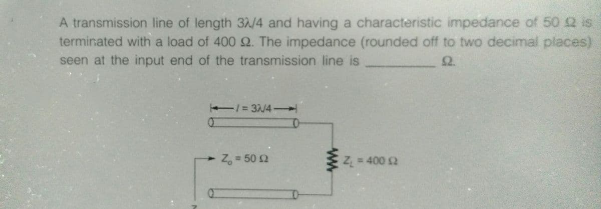 A transmission line of length 3/4 and having a characteristic impedance of 50 2 is
terminated with a load of 400 Q. The impedance (rounded off to two decimal places)
seen at the input end of the transmission line is
2.
1=3/4-
Z, = 50 2
E Z = 400 2
%3D
%3D
