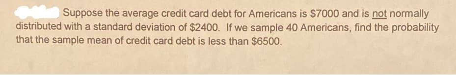 Suppose the average credit card debt for Americans is $7000 and is not normally
distributed with a standard deviation of $2400. If we sample 40 Americans, find the probability
that the sample mean of credit card debt is less than $6500.
