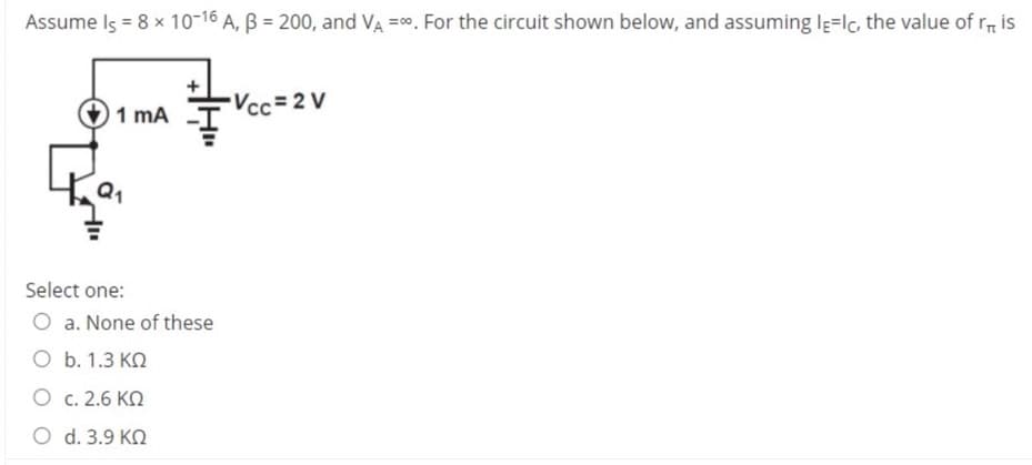 Assume Is = 8 x 10-16 A, B = 200, and VA =00. For the circuit shown below, and assuming Ig=lc, the value of r is
Vcc= 2 V
1 mA
Select one:
O a. None of these
O b. 1.3 KN
O c. 2.6 KO
O d. 3.9 KN
