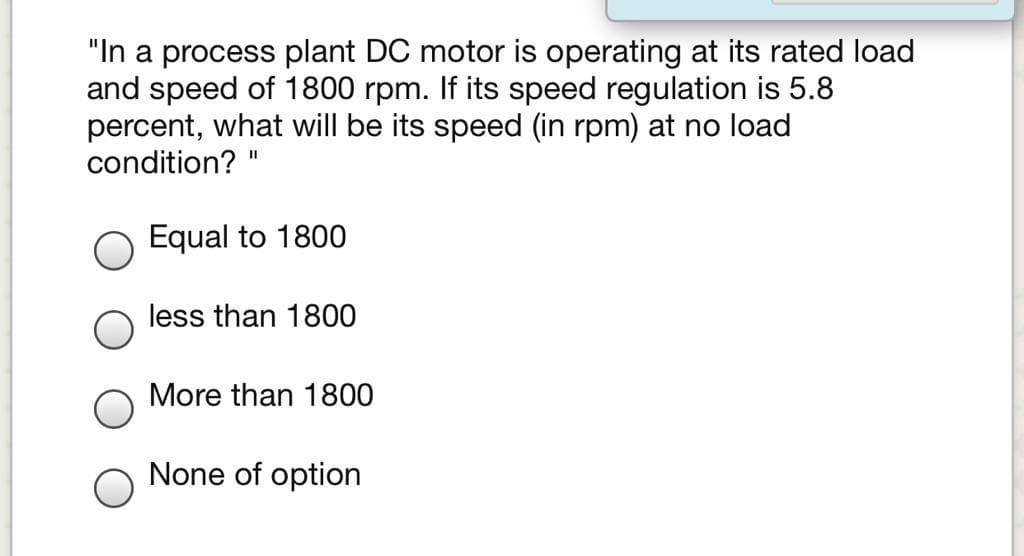 "In a process plant DC motor is operating at its rated load
and speed of 1800 rpm. If its speed regulation is 5.8
percent, what will be its speed (in rpm) at no load
condition?
II
Equal to 1800
less than 1800
More than 1800
None of option
