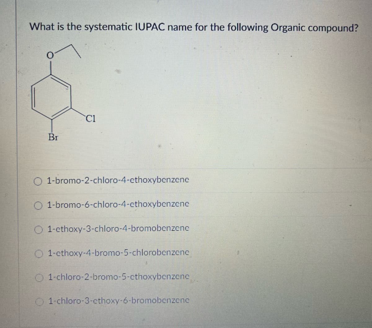 What is the systematic IUPAC name for the following Organic compound?
Br
CI
1-bromo-2-chloro-4-ethoxybenzene
O 1-bromo-6-chloro-4-cthoxybenzene
O 1-cthoxy-3-chloro-4-bromobenzene
O1-ethoxy-4-bromo-5-chlorobenzene
1-chloro-2-bromo-5-cthoxybenzene
1-chloro-3-ethoxy-6-bromobenzene