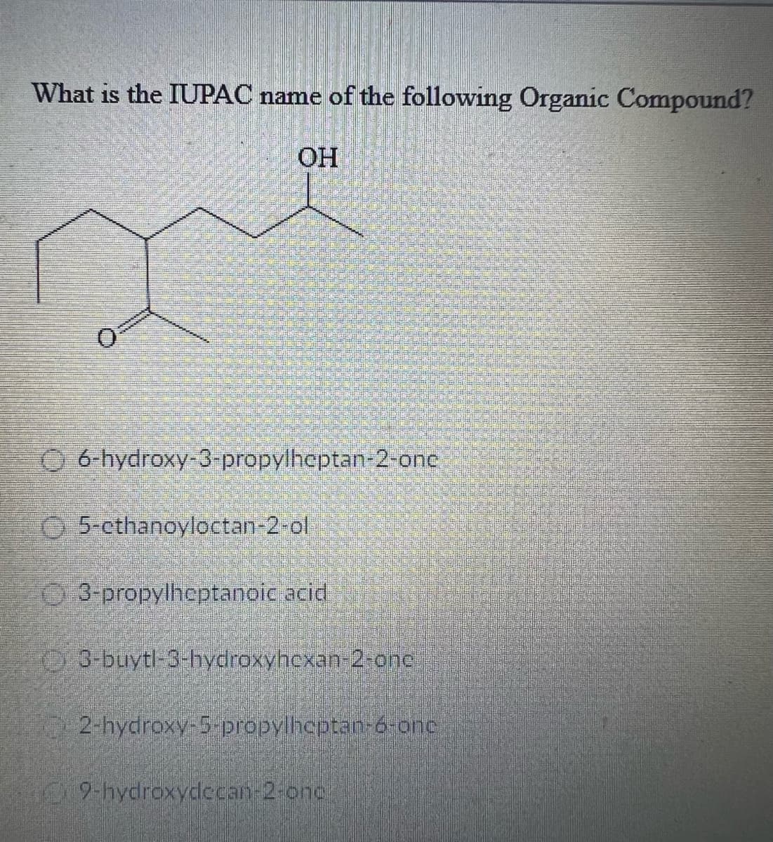 What is the IUPAC name of the following Organic Compound?
OH
Ⓒ6-hydroxy-3-propylheptan-2-onc
5-cthanoyloctan-2-ol
3-propylheptanoic acid
03-buytl-3-hydroxyhexan-2-onc
2-hydroxy-5-propylheptan-6-one
9-hydroxydecan-2-onc