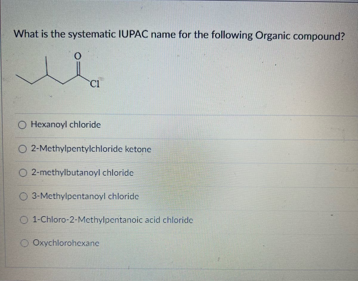What is the systematic IUPAC name for the following Organic compound?
Cl
O Hexanoyl chloride
O 2-Methylpentylchloride ketone
O2-methylbutanoyl chloride
3-Methylpentanoyl chloride
Ⓒ1-Chloro-2-Methylpentanoic acid chloride
Oxychlorohexanc