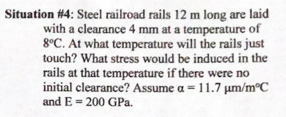 Situation #4: Steel railroad rails 12 m long are laid
with a clearance 4 mm at a temperature of
8°C. At what temperature will the rails just
touch? What stress would be induced in the
rails at that temperature if there were no
initial clearance? Assume a =11.7 um/m°C
and E = 200 GPa.
%3D
