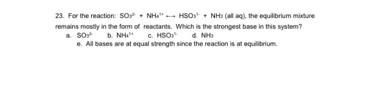 23. For the reaction: SO3* + NH4" - HSO3* + NH3 (all aq), the equilibrium mixture
remains mostly in the form of reactants. Which is the strongest base in this system?
b. NHa"
c. HSO3-
a. So
d. NH3
e. All bases are at equal strength since the reaction is at equilibrium.
