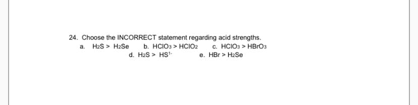 24. Choose the INCCORRECT statement regarding acid strengths.
c. HCIO3 > HBRO3
e. HBr > H2Se
a. H2S > H2Se b. HCIO3 > HCIO2
d. H2S > HS'
