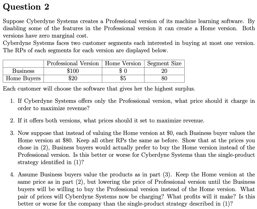 Question 2
Suppose Cyberdyne Systems creates a Professional version of its machine learning software. By
disabling some of the features in the Professional version it can create a Home version. Both
versions have zero marginal cost.
Cyberdyne Systems faces two customer segments each interested in buying at most one version.
The RPs of each segments for each version are displayed below.
Professional Version Home Version Segment Size
Business
Home Buyers
$100
$20
$ 0
$5
20
80
Each customer will choose the software that gives her the highest surplus.
1. If Cyberdyne Systems offers only the Professional version, what price should it charge in
order to maximize revenue?
2. If it offers both versions, what prices should it set to maximize revenue.
3. Now suppose that instead of valuing the Home version at $0, each Business buyer values the
Home version at $80. Keep all other RPs the same as before. Show that at the prices you
chose in (2), Business buyers would actually prefer to buy the Home version instead of the
Professional version. Is this better or worse for Cyberdyne Systems than the single-product
strategy identified in (1)?
4. Assume Business buyers value the products as in part (3). Keep the Home version at the
same price as in part (2), but lowering the price of Professional version until the Business
buyers will be willing to buy the Professional version instead of the Home version. What
pair of prices will Cyberdyne Systems now be charging? What profits will it make? Is this
better or worse for the company than the single-product strategy described in (1)?