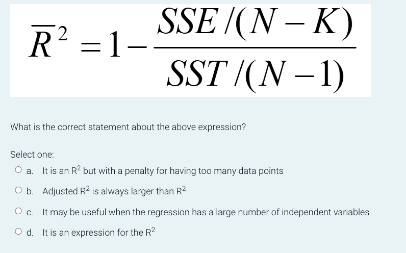 SSE
R² =1-
/(N-K)
SST /(N − 1)
What is the correct statement about the above expression?
Select one:
O a.
It is an R² but with a penalty for having too many data points
O b. Adjusted R² is always larger than R²
O c.
It may be useful when the regression has a large number of independent variables
O d. It is an expression for the R²