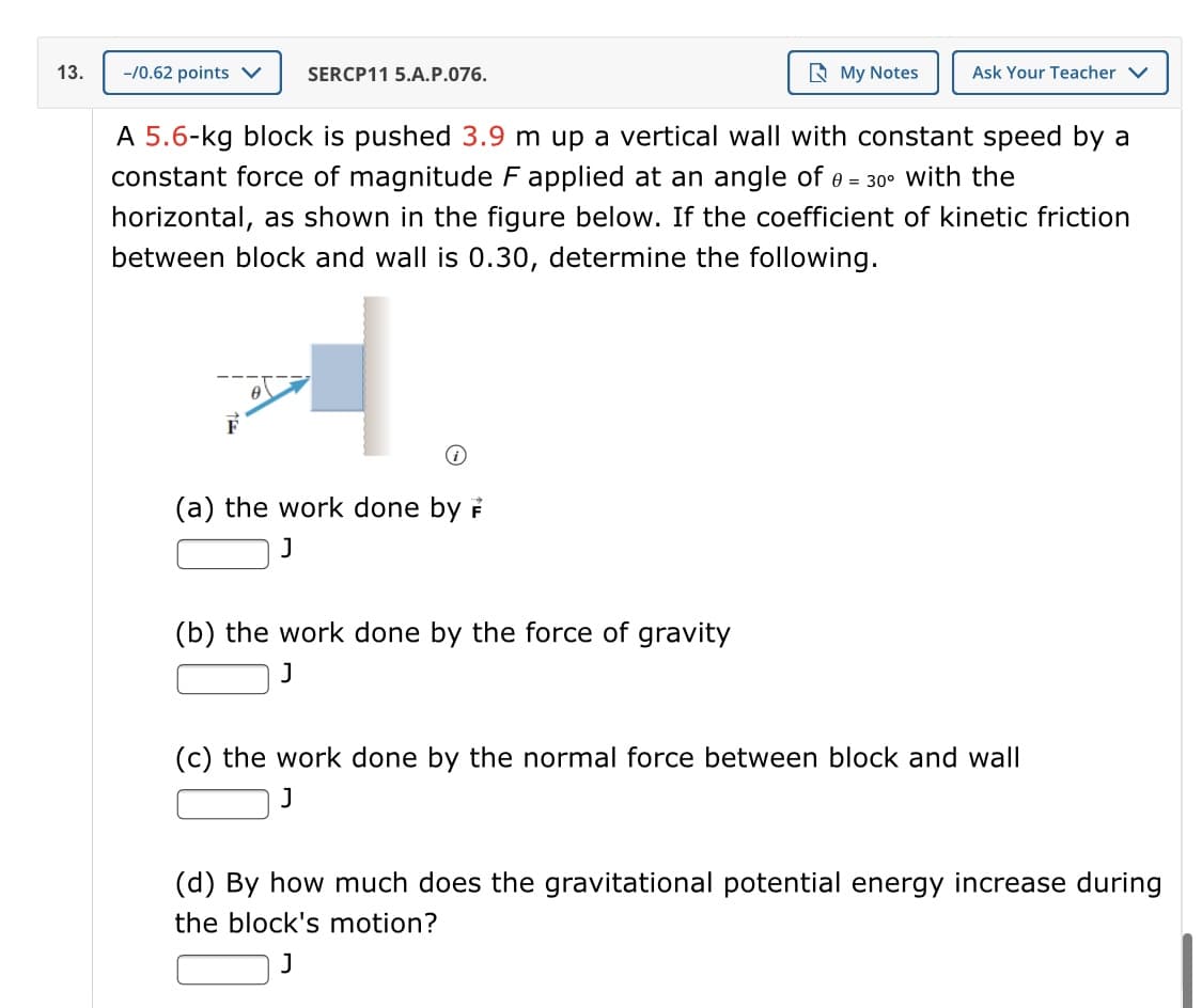 13.
-/0.62 points v
SERCP11 5.A.P.076.
R My Notes
Ask Your Teacher V
A 5.6-kg block is pushed 3.9 m up a vertical wall with constant speed by a
constant force of magnitude F applied at an angle of 0 = 30° with the
horizontal, as shown in the figure below. If the coefficient of kinetic friction
between block and wall is 0.30, determine the following.
F
(a) the work done by F
(b) the work done by the force of gravity
J
(c) the work done by the normal force between block and wall
(d) By how much does the gravitational potential energy increase during
the block's motion?
J
