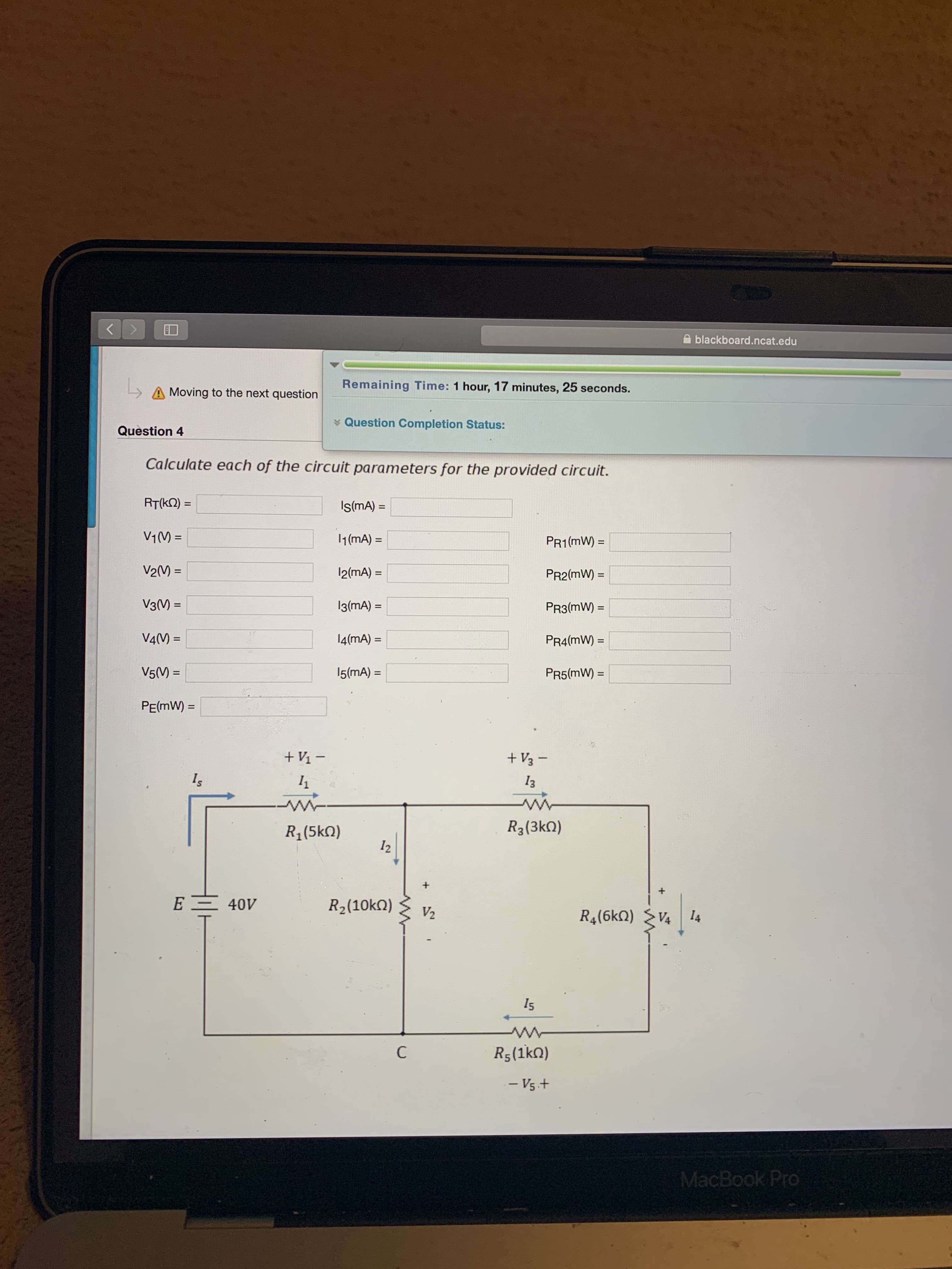 blackboard.ncat.edu
Remaining Time: 1 hour, 17 minutes, 25 seconds.
A Moving to the next question
* Question Completion Status:
Question 4
Calculate each of the circuit parameters for the provided circuit.
RT(kN) =
IsmA) =
%3D
V1(M =
1(mA) =
%3D
PR1(mW) =
%3D
V2(V) =
12(mA) =
PR2(mW) =
%3D
%3D
%3D
V3() =
I3(mA) =
PR3(mW) =
%3D
V4(M) =
14(mA) =
PR4(mW) =
%3D
V5(M) =
15(mA) =
PR5(mW) =
PE(mW) =
+ V1 –
+ V3 -
Is
I3
R1(5kN)
R3(3kO)
12
E -
40V
R2(10kQ)
V2
R4(6kn)
V4
I4
I5
C
R5(1kn)
- Vs.+
MacBook Pro

