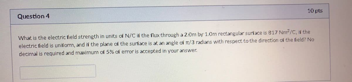 10 pts
Question 4
What is the electric held strength in units of N/C if the flux through a 2.0m by 1.0m rectangular surface is 817 Nm2/C, if the
electric field is uniform, and if the plane of the surface is at an angle of T/3 radians with respect to the direction of the field? No
decimal is required and maximum of 5% of error is accepted in your answer.
