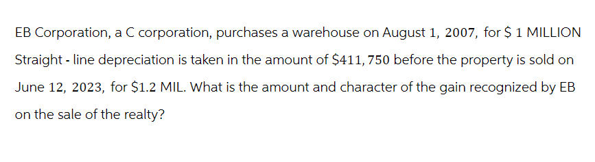 EB Corporation, a C corporation, purchases a warehouse on August 1, 2007, for $ 1 MILLION
Straight-line depreciation is taken in the amount of $411, 750 before the property is sold on
June 12, 2023, for $1.2 MIL. What is the amount and character of the gain recognized by EB
on the sale of the realty?