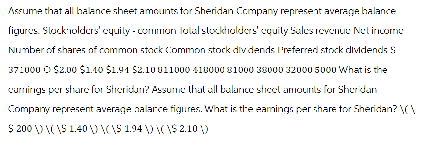 Assume that all balance sheet amounts for Sheridan Company represent average balance
figures. Stockholders' equity - common Total stockholders' equity Sales revenue Net income
Number of shares of common stock Common stock dividends Preferred stock dividends $
371000 O $2.00 $1.40 $1.94 $2.10 811000 418000 81000 38000 32000 5000 What is the
earnings per share for Sheridan? Assume that all balance sheet amounts for Sheridan
Company represent average balance figures. What is the earnings per share for Sheridan? \(\
$ 200 \) \(\$ 1.40 \) \(\$ 1.94 \) \(\$ 2.10 \)