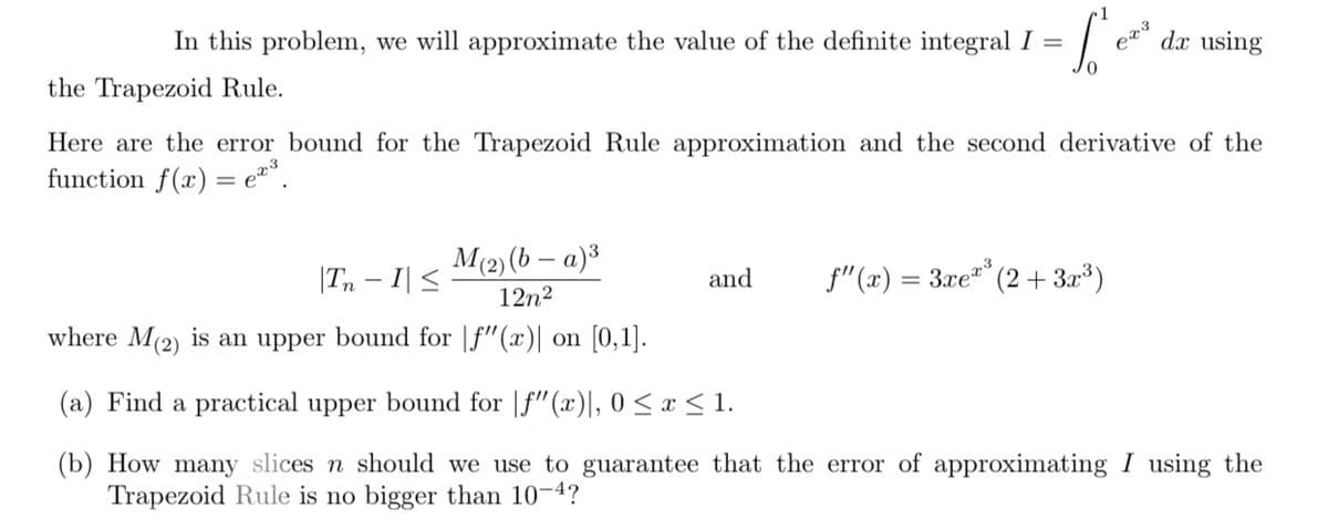 In this problem, we will approximate the value of the definite integral I = = [₁²ea²
0
the Trapezoid Rule.
M(2)(b − a)³
12n²
Here are the error bound for the Trapezoid Rule approximation and the second derivative of the
function f(x) = e³.
and
f"(x) = 3.xex³
6x3
(2+3x³)
dx using
In - I| ≤
where M(2) is an upper bound for
f"(x)| on [0,1].
(a) Find a practical upper bound for f"(x)], 0≤ x ≤ 1.
(b) How many slices n should we use to guarantee that the error of approximating I using the
Trapezoid Rule is no bigger than 10-4?
