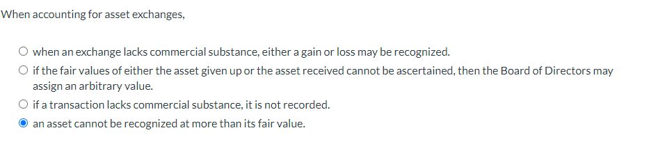 When accounting for asset exchanges,
O when an exchange lacks commercial substance, either a gain or loss may be recognized.
if the fair values of either the asset given up or the asset received cannot be ascertained, then the Board of Directors may
assign an arbitrary value.
O if a transaction lacks commercial substance, it is not recorded.
an asset cannot be recognized at more than its fair value.