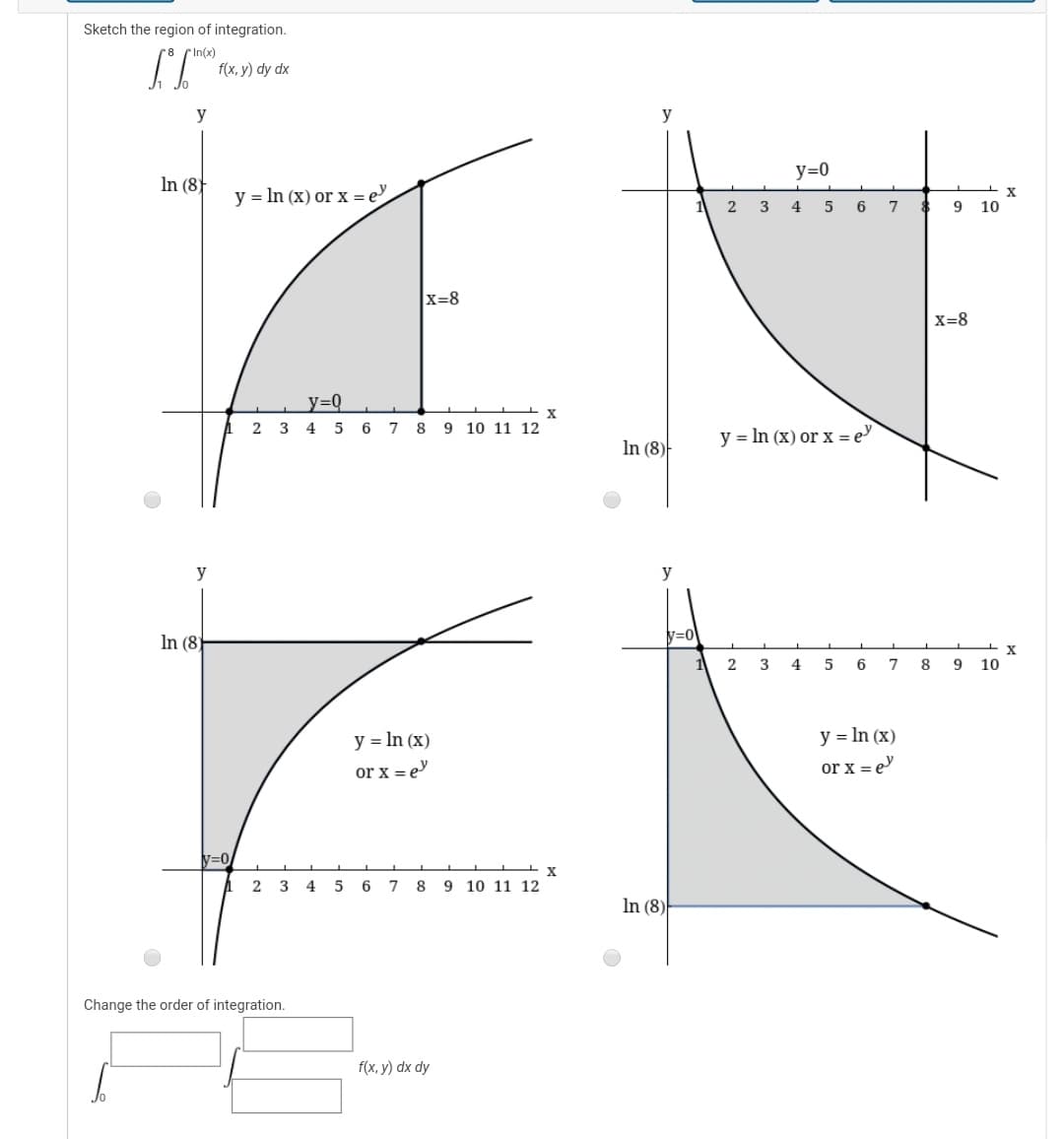 Sketch the region of integration.
In(x)
f(x, у) dy dx
y
y
y=0
In (8)
y = In (x) or x =e
X
4
6
9 10
x=8
X=8
y=DQ_
X
A 2 3 4 5 6 7 8 9 10 11 12
y = In (x) or x = e
In (8)
y
y
N=0
In (8)
3
4
6
8
9
10
у 3DIn (x)
y = In (x)
or x = e
or x = e
V=0
A 2 3 4
5
6
7
9 10 11 12
In (8)
Change the order of integration.
f(x, y) dx dy
