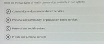 What are the two types of health care services available in our system?
(A community- and population-based services
B Personal and community- or population-based services
Personal and social services
D) Private and personal services
