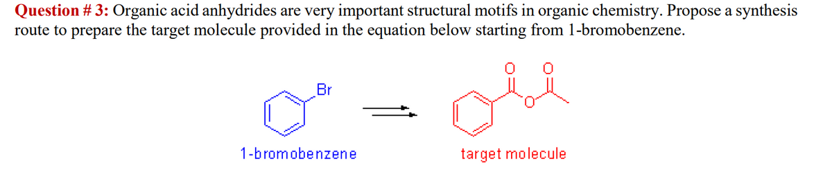 Question # 3: Organic acid anhydrides are very important structural motifs in organic chemistry. Propose a synthesis
route to prepare the target molecule provided in the equation below starting from 1-bromobenzene.
Br
1-bromobenzene
target molecule
