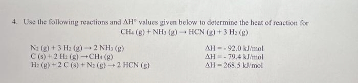 4. Use the following reactions and AH values given below to determine the heat of reaction for
CH4 (g) + NH3(g) → HCN (g) + 3 H₂ (g)
N2 (g) + 3 H2 (g) → 2 NH3(g)
C(s) + 2 H₂ (g) → CH4 (g)
AH 92.0 kJ/mol
AH = 79.4 kJ/mol
AH268.5 kJ/mol
H2 (g) + 2 C(s) + N2 (g) → 2 HCN (g)