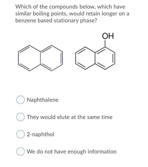 Which of the compounds below, which have
similar boiling points, would retain longer on a
benzene based stationary phase?
OH
Naphthalene
They would elute at the same time
2-naphthol
We do not have enough information
