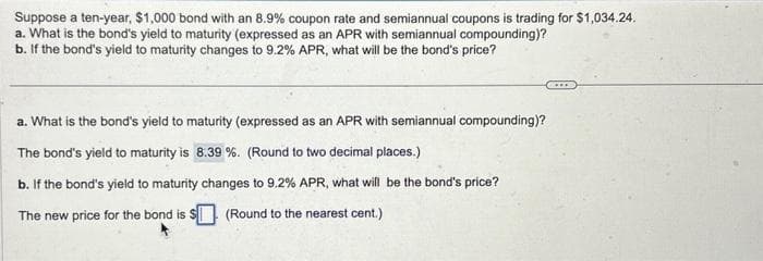 Suppose a ten-year, $1,000 bond with an 8.9% coupon rate and semiannual coupons is trading for $1,034.24.
a. What is the bond's yield to maturity (expressed as an APR with semiannual compounding)?
b. If the bond's yield to maturity changes to 9.2% APR, what will be the bond's price?
a. What is the bond's yield to maturity (expressed as an APR with semiannual compounding)?
The bond's yield to maturity is 8.39 %. (Round to two decimal places.)
b. If the bond's yield to maturity changes to 9.2% APR, what will be the bond's price?
The new price for the bond is $
(Round to the nearest cent.)