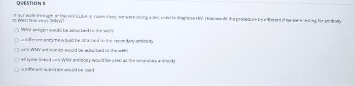 QUESTION 9
In our walk-through of the HIV ELISA in zoom class, we were doing a test used to diagnose HIV. How would the procedure be different if we were testing for antibody
to West Nile virus (WNV)?
WNV antigen would be adsorbed to the wells
a different enzyme would be attached to the secondary antibody
Ⓒanti-WNV antibodies would be adsorbed to the wells
enzyme-linked anti-WNV antibody would be used as the secondary antibody
O a different substrate would be used
