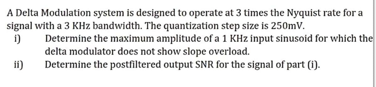 A Delta Modulation system is designed to operate at 3 times the Nyquist rate for a
signal with a 3 KHz bandwidth. The quantization step size is 250mV.
i)
Determine the maximum amplitude of a 1 KHz input sinusoid for which the
delta modulator does not show slope overload.
Determine the postfiltered output SNR for the signal of part (i).
ii)
