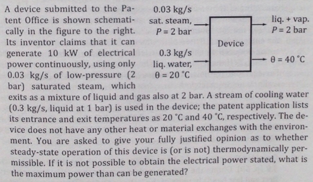 A device submitted to the Pa-
tent Office is shown schemati-
cally in the figure to the right.
Its inventor claims that it can
generate 10 kW of electrical
power continuously, using only
0.03 kg/s of low-pressure (2
bar) saturated steam, which
exits as a mixture of liquid and gas also at 2 bar. A stream of cooling water
(0.3 kg/s, liquid at 1 bar) is used in the device; the patent application lists
its entrance and exit temperatures as 20 °C and 40 °C, respectively. The de-
vice does not have any other heat or material exchanges with the environ-
ment. You are asked to give your fully justified opinion as to whether
steady-state operation of this device is (or is not) thermodynamically per-
missible. If it is not possible to obtain the electrical power stated, what is
the maximum power than can be generated?
0.03 kg/s
sat. steam,
P = 2 bar
0.3 kg/s
liq. water,
0 = 20 °C
Device
liq. + vap.
P = 2 bar
8= 40 °C