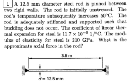 1 A 12.5 mm diameter steel rod is pinned between
two rigid walls. The rod is initially unstressed. The
rod's temperature subsequently increases 50°C. The
rod is adequately stiffened and supported such that
buckling does not occur. The coefficient of linear ther-
mal expansion for steel is 11.7 × 10-6 1/°C. The mod-
ulus of elasticity for steel is 210 GPa. What is the
approximate axial force in the rod?
3.5 m
d = 12.5 mm
