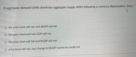 If aggregate demand shifts dominate aggregate supply shifts following a currency depreciation, then:
O the price level will rise and RGDP will fall
O the price level and real GDP will rise
O the price level will fall and RGDP will rise
O price level will rise, but change in RGDP cannot be predicted
