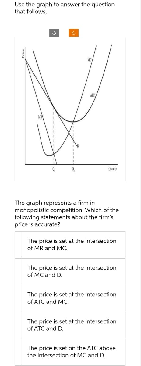Use the graph to answer the question
that follows.
MC
ATC
Quantity
The graph represents a firm in
monopolistic competition. Which of the
following statements about the firm's
price is accurate?
The price is set at the intersection
of MR and MC.
The price is set at the intersection
of MC and D.
The price is set at the intersection
of ATC and MC.
The price is set at the intersection
of ATC and D.
The price is set on the ATC above
the intersection of MC and D.
