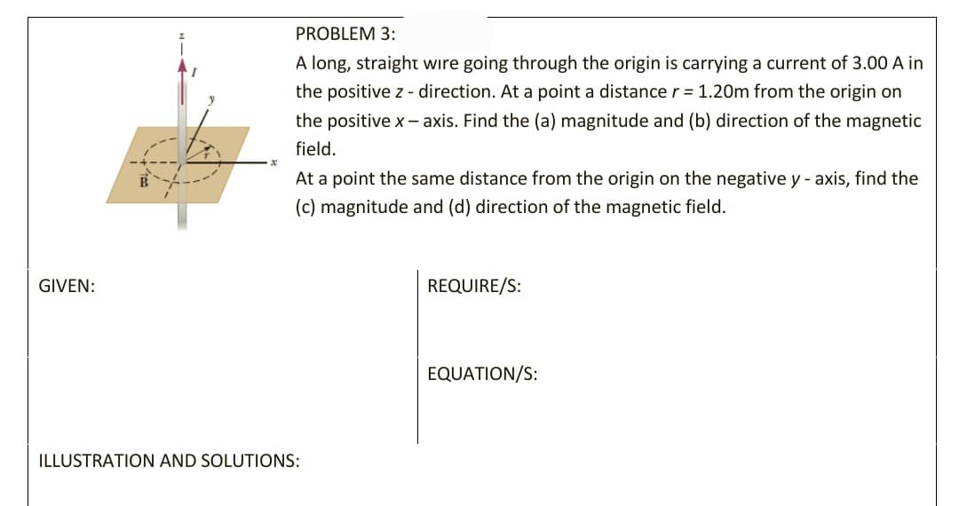 PROBLEM 3:
A long, straight wire going through the origin is carrying a current of 3.00 A in
the positive z - direction. At a point a distancer = 1.20m from the origin on
the positive x - axis. Find the (a) magnitude and (b) direction of the magnetic
field.
At a point the same distance from the origin on the negative y - axis, find the
(c) magnitude and (d) direction of the magnetic field.
GIVEN:
REQUIRE/S:
EQUATION/S:
ILLUSTRATION AND SOLUTIONS:
