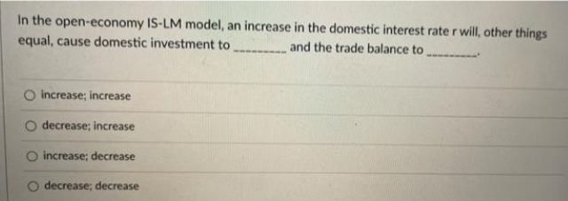 In the open-economy IS-LM model, an increase in the domestic interest raterwill, other things
equal, cause domestic investment to
and the trade balance to
O increase; increase
decrease; increase
increase; decrease
O decrease; decrease

