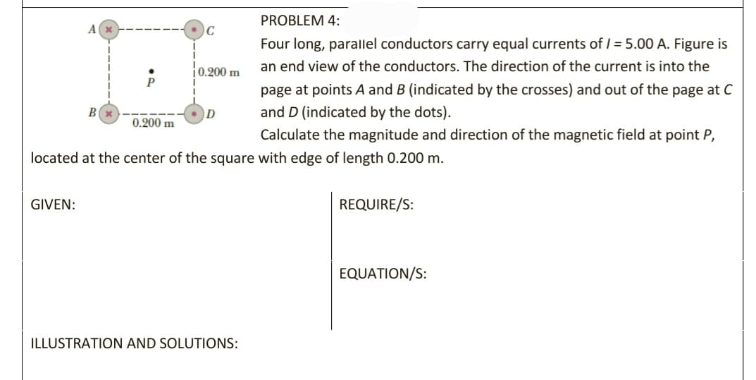 PROBLEM 4:
A
C
Four long, parallel conductors carry equal currents of I = 5.00 A. Figure is
an end view of the conductors. The direction of the current is into the
i0.200 m
P
page at points A and B (indicated by the crosses) and out of the page at C
B
and D (indicated by the dots).
0.200 m
Calculate the magnitude and direction of the magnetic field at point P,
located at the center of the square with edge of length 0.200 m.
GIVEN:
REQUIRE/S:
EQUATION/S:
ILLUSTRATION AND SOLUTIONS:
