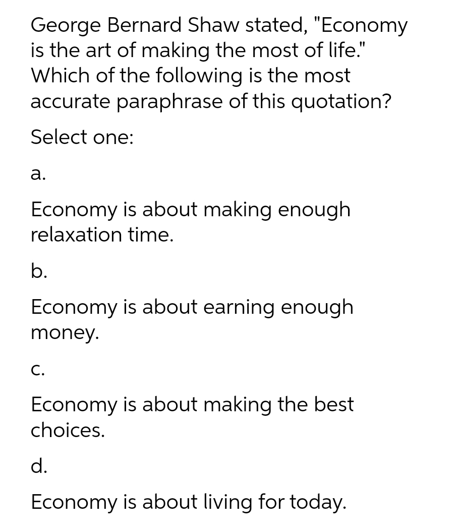 George Bernard Shaw stated, "Economy
is the art of making the most of life."
Which of the following is the most
accurate paraphrase of this quotation?
Select one:
а.
Economy is about making enough
relaxation time.
b.
Economy is about earning enough
money.
С.
Economy is about making the best
choices.
d.
Economy is about living for today.
