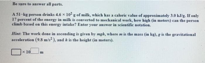 Be sure to answer all parts.
A 51-kg person drinks 4.6 x 10 g of milk, which has a caloric value of approximately 3.0 kJ/g. If only
17 percent of the energy in milk is converted to mechanical work, how high (in meters) can the person
climb based on this energy intake? Enter your answer in scientific notation.
Hint: The work done in ascending is given by mgh, where m is the mass (in kg), g is the gravitational
acceleration (9.8 m/s? ), and h is the height (in meters).
x 10
