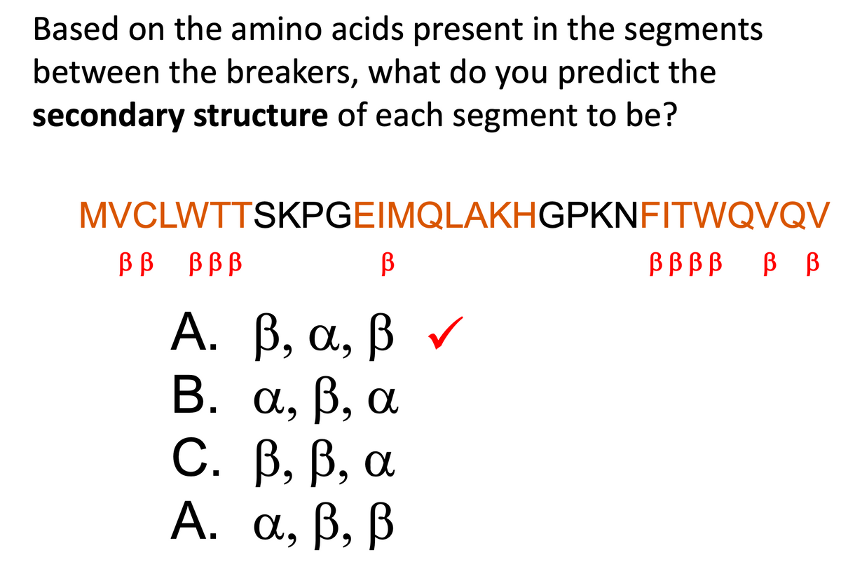Based on the amino acids present in the segments
between the breakers, what do you predict the
secondary structure of each segment to be?
MVCLWTTSKPGEIMQLAKHGPKNFITWQVQV
В
B, a, ß
A.
Β. α, β, α
B, ß, a
β, β,
В В ВВВ
MŰ A
C.
A. a, ß, ß
9
✓
Ᏸ Ᏸ Ᏸ Ᏸ Ᏸ