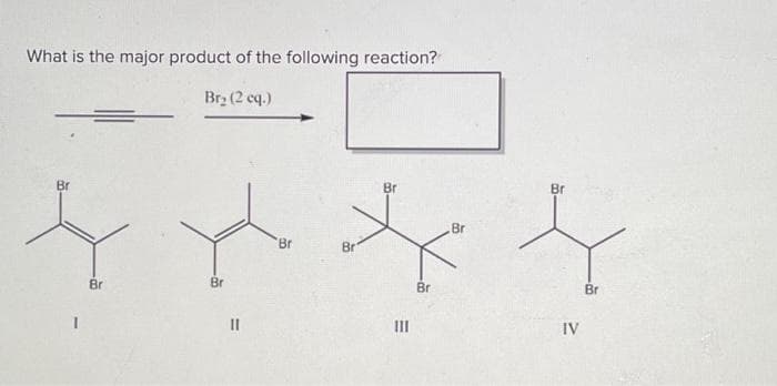 What is the major product of the following reaction?
Br₂ (2 cq.)
Br
Br
Br
Br
Br
Br
E
III
Br
Br
Br
IV
Br