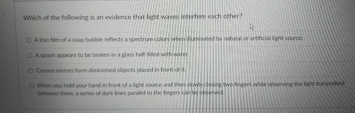Which of the following is an evidence that light waves interfere each other?
O A thin film of a soap bubble reflects a spectrum colors when illuminated by natural or artificial light source,
O A spoon appears to be broken in a glass half-filled with water.
O Convex mirrors form diminished objects placed in front of it.
O When you hold your hand in front of a light source and then slowly closing two fingers while observing the light transmitted
between them, a series of dark lines parallel to the fingers can be observed.
