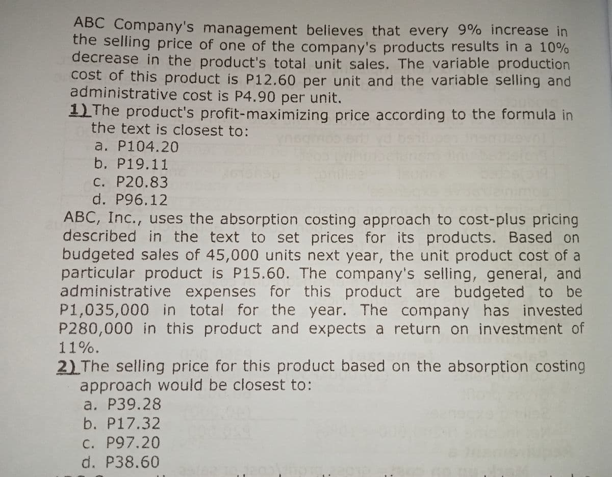 ABC Company's management believes that every 9% increase in
the selling price of one of the company's products results in a 10%
decrease in the product's total unit sales. The variable production
cost of this product is P12.60 per unit and the variable selling and
administrative cost is P4.90 per unit.
1 The product's profit-maximizing price according to the formula in
the text is closest to:
a. P104.20
b. P19.11
C. P20.83
d. P96.12
ABC, Inc., uses the absorption costing approach to cost-plus pricing
described in the text to set prices for its products. Based on
budgeted sales of 45,000 units next year, the unit product cost of a
particular product is P15.60. The company's selling, general, and
administrative expenses for this product are budgeted to be
P1,035,000 in total for the year. The company has invested
P280,000 in this product and expects a return on investment of
11%.
2) The selling price for this product based on the absorption costing
approach would be closest to:
a. P39.28
b. P17.32
C. P97.20
d. P38.60
