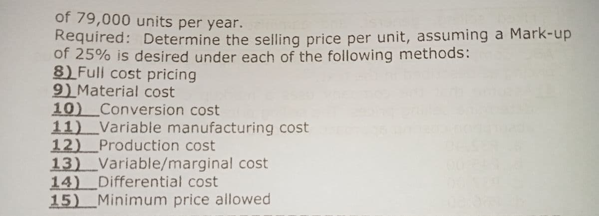 of 79,000 units per year.
Required: Determine the selling price per unit, assuming a Mark-up
of 25% is desired under each of the following methods:
8) Full cost pricing
9) Material cost
10) Conversion cost
11)_Variable manufacturing cost
12) Production cost
13) Variable/marginal cost
14) Differential cost
15) Minimum price allowed
